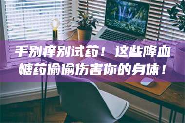 渑池手别痒别试药！这些降血糖药偷偷伤害你的身体！ 第1张
