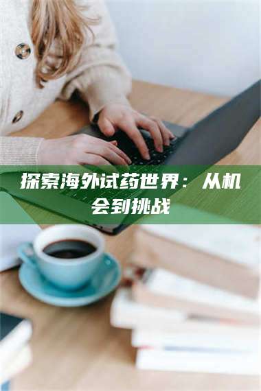 渑池探索海外试药世界:从机会到挑战 第1张 渑池探索海外试药世界:从机会到挑战 第1张
